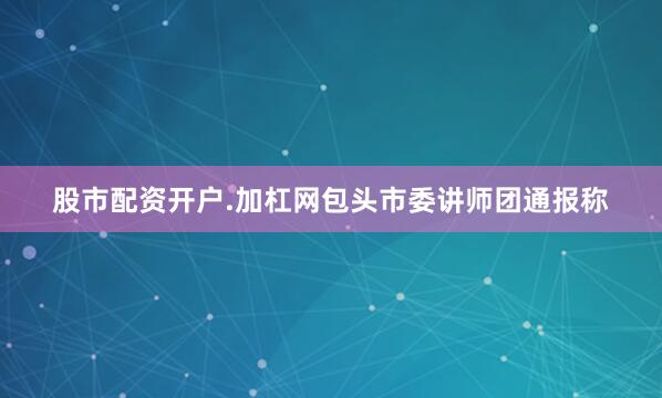 股市配资开户.加杠网包头市委讲师团通报称