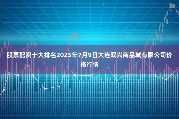股票配资十大排名2025年7月9日大连双兴商品城有限公司价格行情