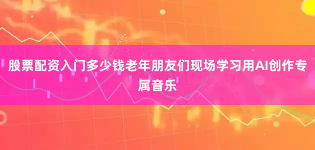 股票配资入门多少钱老年朋友们现场学习用AI创作专属音乐