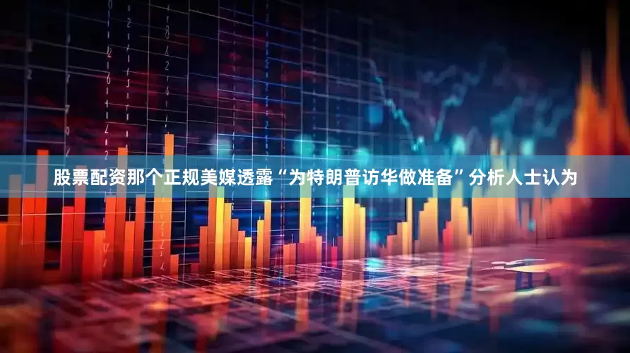 股票配资那个正规美媒透露“为特朗普访华做准备”分析人士认为