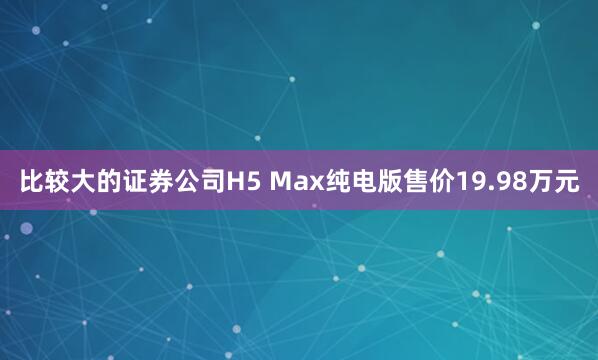 比较大的证券公司H5 Max纯电版售价19.98万元