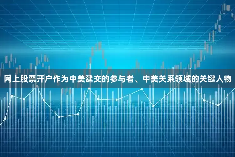 网上股票开户作为中美建交的参与者、中美关系领域的关键人物