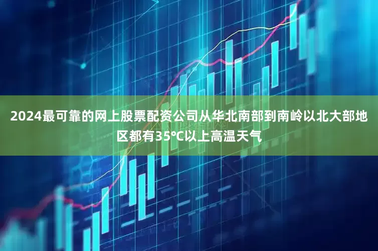 2024最可靠的网上股票配资公司从华北南部到南岭以北大部地区都有35℃以上高温天气