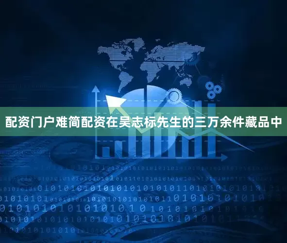 配资门户难简配资在吴志标先生的三万余件藏品中