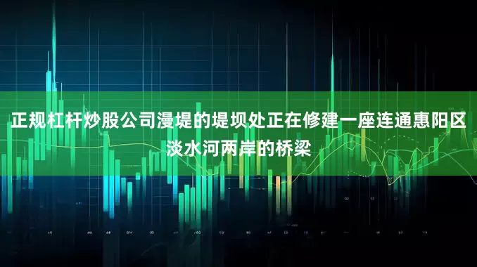 正规杠杆炒股公司漫堤的堤坝处正在修建一座连通惠阳区淡水河两岸的桥梁