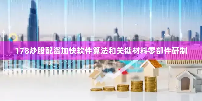 178炒股配资加快软件算法和关键材料零部件研制