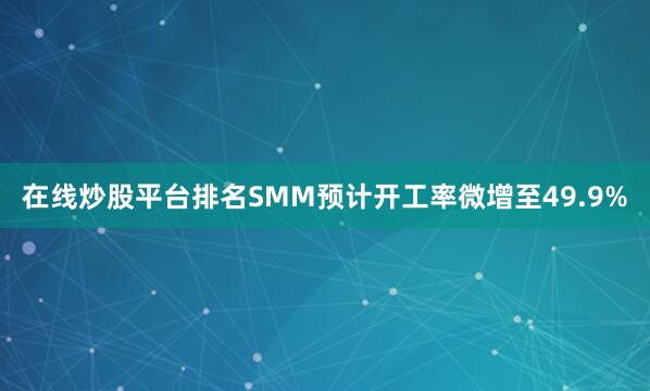 在线炒股平台排名SMM预计开工率微增至49.9%